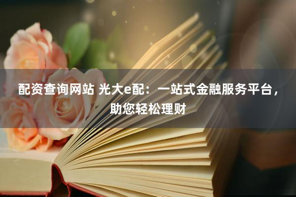 配资查询网站 光大e配：一站式金融服务平台，助您轻松理财