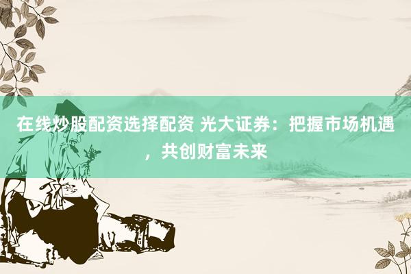 在线炒股配资选择配资 光大证券：把握市场机遇，共创财富未来