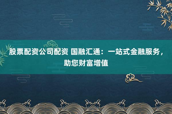 股票配资公司配资 国融汇通：一站式金融服务，助您财富增值