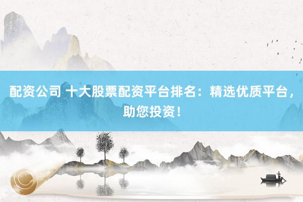 配资公司 十大股票配资平台排名：精选优质平台，助您投资！