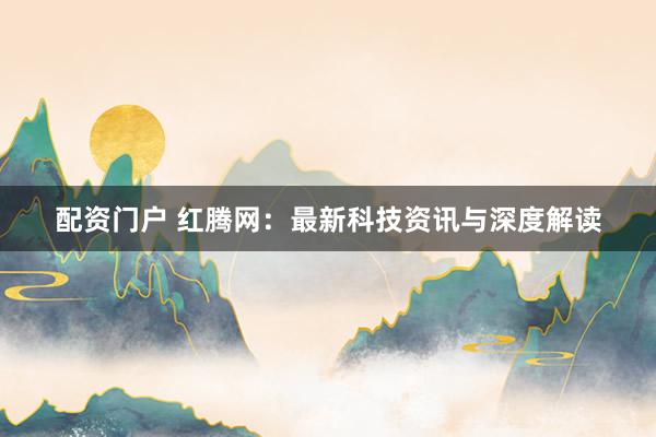 配资门户 红腾网：最新科技资讯与深度解读