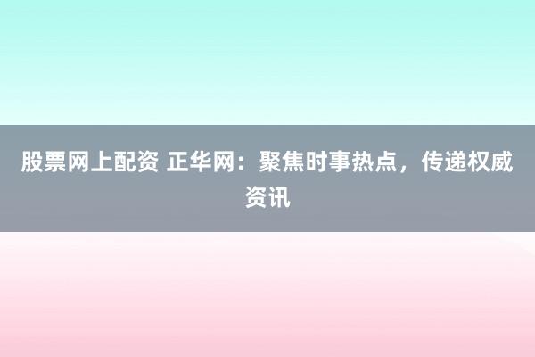 股票网上配资 正华网：聚焦时事热点，传递权威资讯