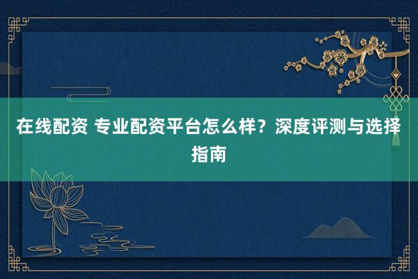 在线配资 专业配资平台怎么样？深度评测与选择指南