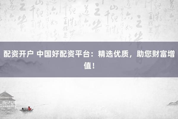 配资开户 中国好配资平台：精选优质，助您财富增值！