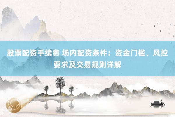 股票配资手续费 场内配资条件：资金门槛、风控要求及交易规则详解