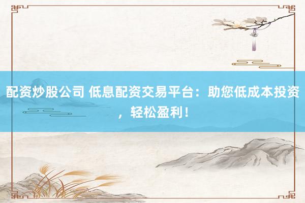 配资炒股公司 低息配资交易平台：助您低成本投资，轻松盈利！