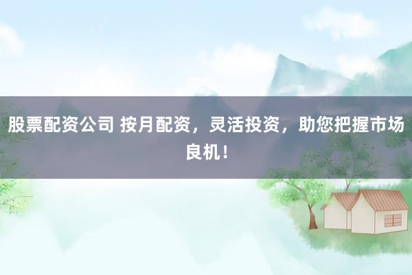 股票配资公司 按月配资，灵活投资，助您把握市场良机！