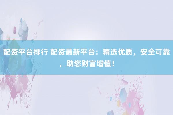 配资平台排行 配资最新平台：精选优质，安全可靠，助您财富增值！