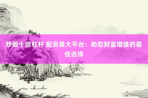 炒股十倍杠杆 配资最大平台：助您财富增值的最佳选择