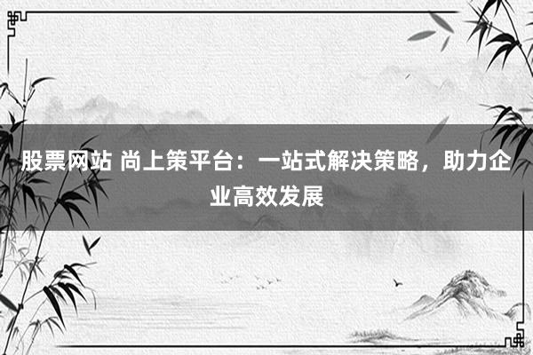 股票网站 尚上策平台：一站式解决策略，助力企业高效发展