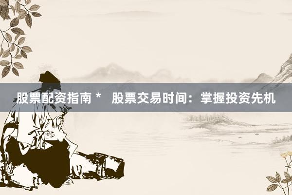 股票配资指南 *   股票交易时间：掌握投资先机
