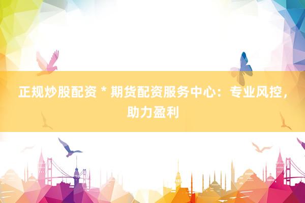 正规炒股配资 * 期货配资服务中心：专业风控，助力盈利