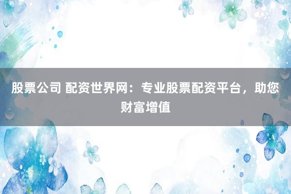 股票公司 配资世界网：专业股票配资平台，助您财富增值