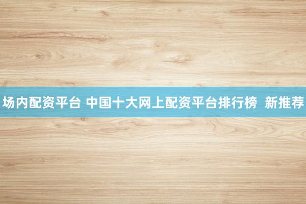 场内配资平台 中国十大网上配资平台排行榜  新推荐