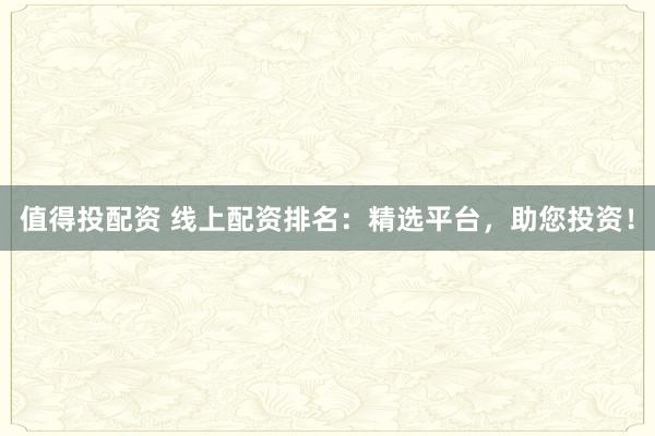 值得投配资 线上配资排名：精选平台，助您投资！