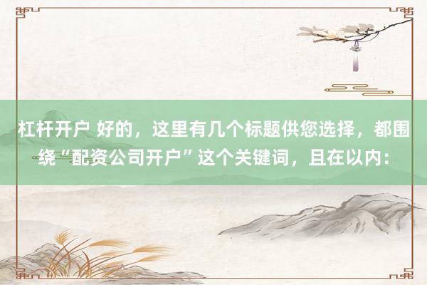 杠杆开户 好的，这里有几个标题供您选择，都围绕“配资公司开户”这个关键词，且在以内：