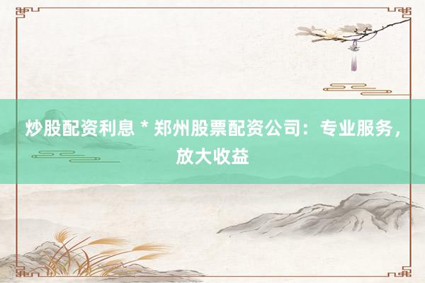 炒股配资利息 * 郑州股票配资公司：专业服务，放大收益