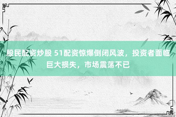 股民配资炒股 51配资惊爆倒闭风波，投资者面临巨大损失，市场震荡不已