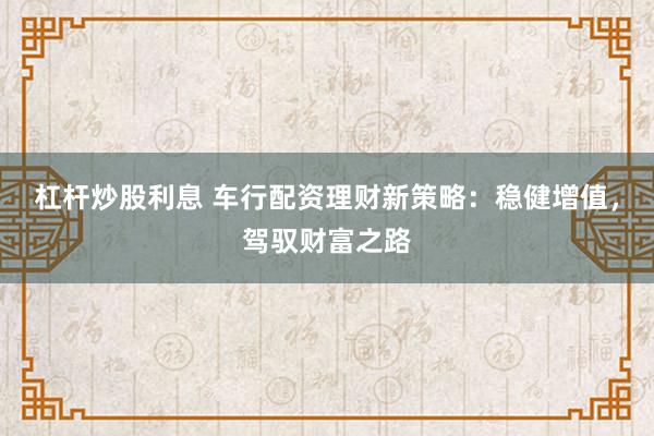 杠杆炒股利息 车行配资理财新策略：稳健增值，驾驭财富之路