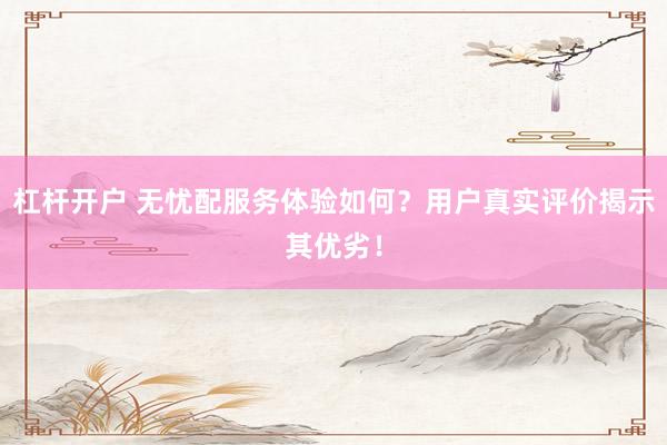 杠杆开户 无忧配服务体验如何？用户真实评价揭示其优劣！
