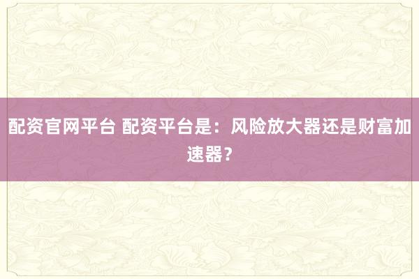 配资官网平台 配资平台是：风险放大器还是财富加速器？