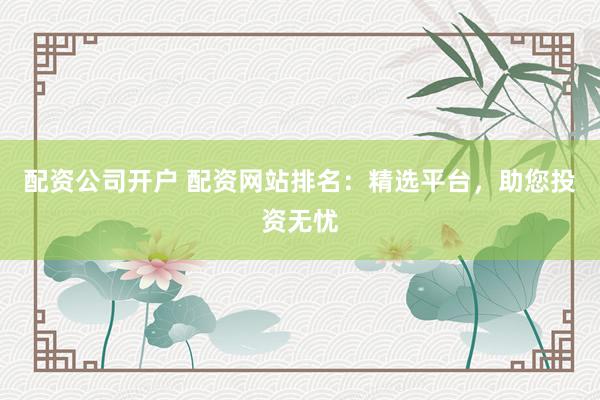 配资公司开户 配资网站排名：精选平台，助您投资无忧