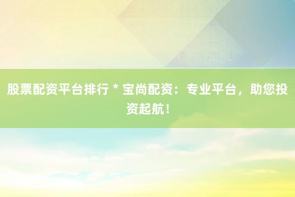 股票配资平台排行 * 宝尚配资：专业平台，助您投资起航！
