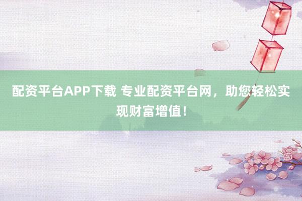 配资平台APP下载 专业配资平台网，助您轻松实现财富增值！