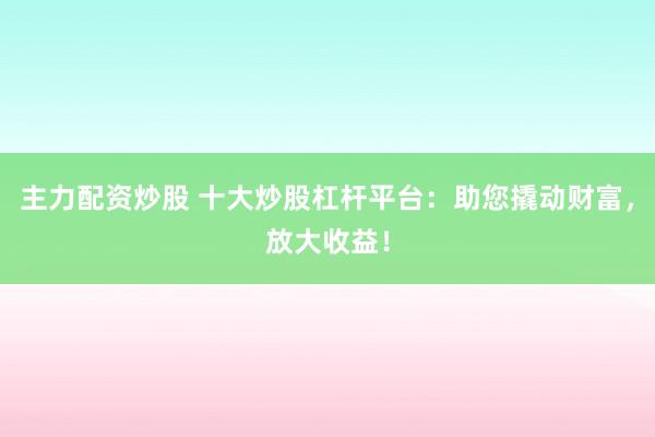 主力配资炒股 十大炒股杠杆平台：助您撬动财富，放大收益！
