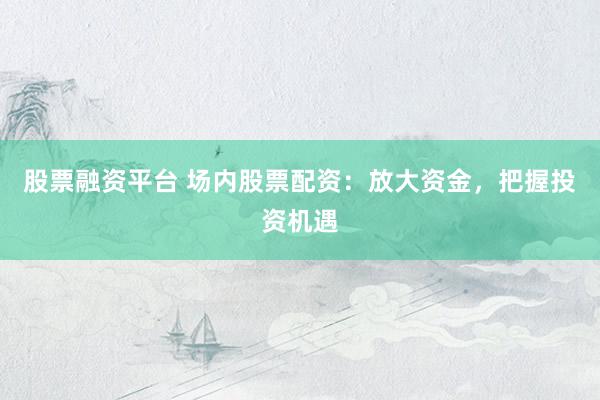 股票融资平台 场内股票配资：放大资金，把握投资机遇