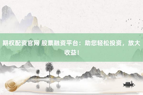 期权配资官网 股票融资平台：助您轻松投资，放大收益！