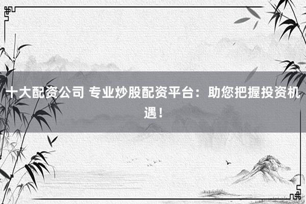 十大配资公司 专业炒股配资平台：助您把握投资机遇！