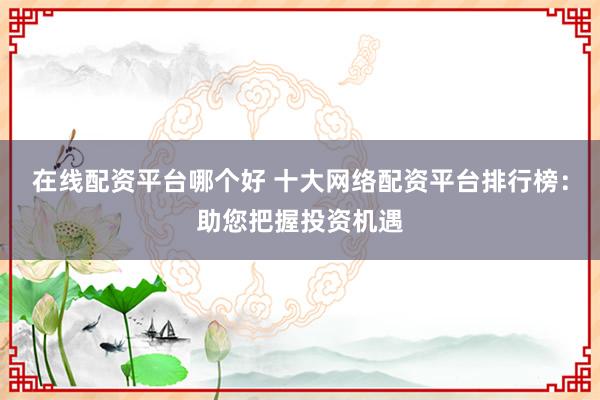 在线配资平台哪个好 十大网络配资平台排行榜：助您把握投资机遇