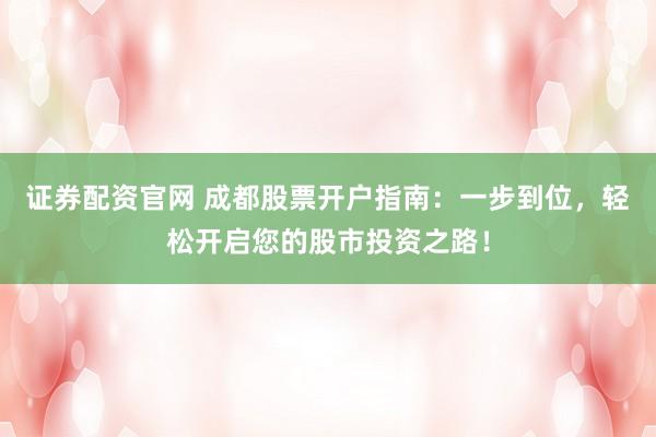 证券配资官网 成都股票开户指南：一步到位，轻松开启您的股市投资之路！