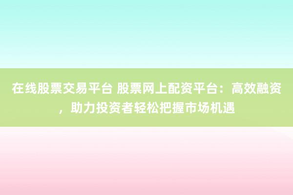 在线股票交易平台 股票网上配资平台：高效融资，助力投资者轻松把握市场机遇