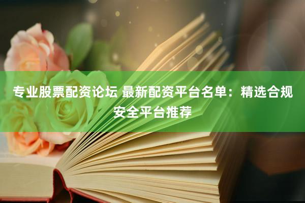 专业股票配资论坛 最新配资平台名单：精选合规安全平台推荐