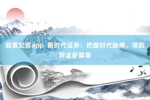 股票配资app  新时代证券：把握时代脉搏，领航财富新篇章