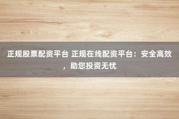 正规股票配资平台 正规在线配资平台：安全高效，助您投资无忧