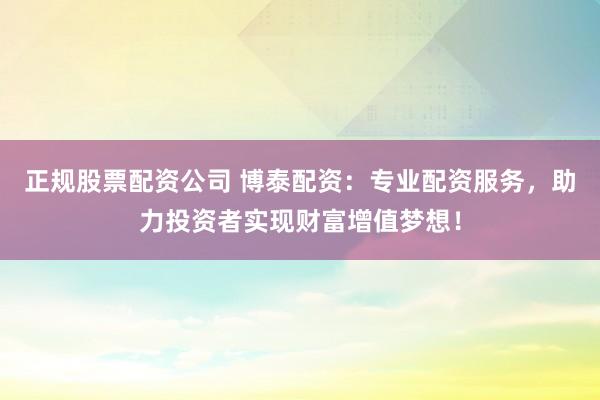 正规股票配资公司 博泰配资：专业配资服务，助力投资者实现财富增值梦想！