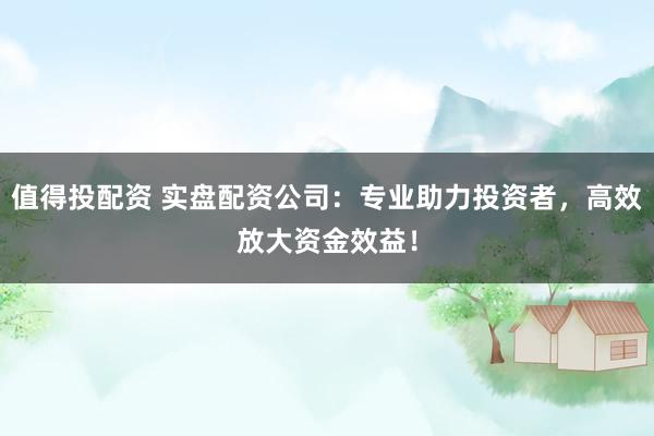 值得投配资 实盘配资公司：专业助力投资者，高效放大资金效益！