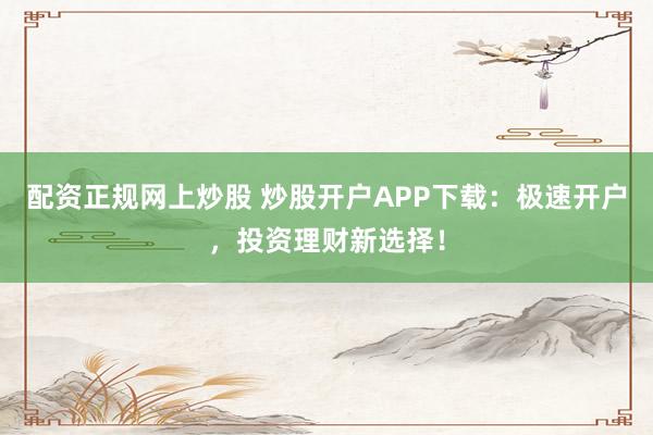 配资正规网上炒股 炒股开户APP下载：极速开户，投资理财新选择！