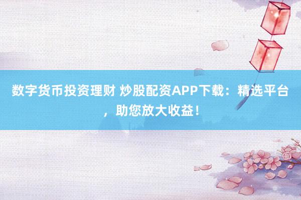 数字货币投资理财 炒股配资APP下载：精选平台，助您放大收益！
