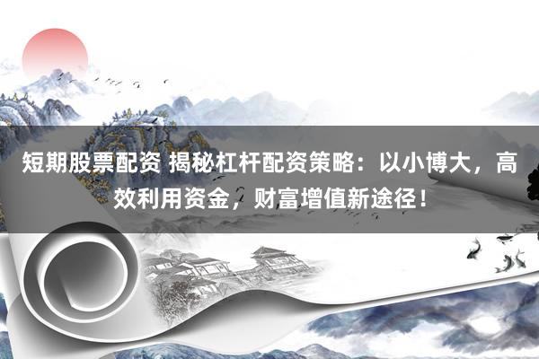 短期股票配资 揭秘杠杆配资策略：以小博大，高效利用资金，财富增值新途径！