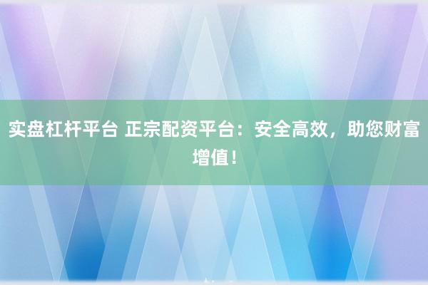实盘杠杆平台 正宗配资平台：安全高效，助您财富增值！