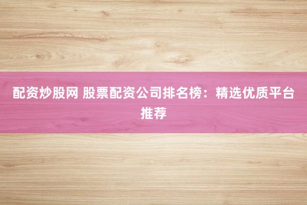 配资炒股网 股票配资公司排名榜：精选优质平台推荐