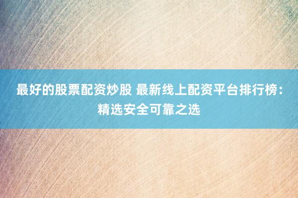 最好的股票配资炒股 最新线上配资平台排行榜：精选安全可靠之选