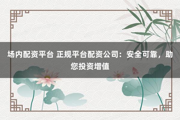 场内配资平台 正规平台配资公司：安全可靠，助您投资增值
