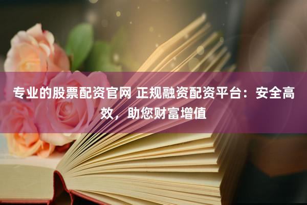 专业的股票配资官网 正规融资配资平台：安全高效，助您财富增值