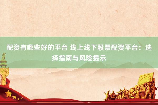 配资有哪些好的平台 线上线下股票配资平台：选择指南与风险提示