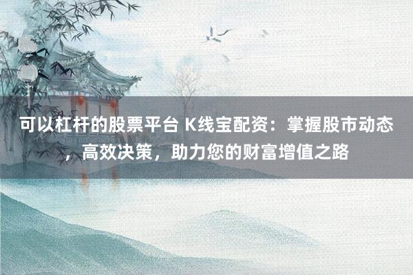 可以杠杆的股票平台 K线宝配资：掌握股市动态，高效决策，助力您的财富增值之路